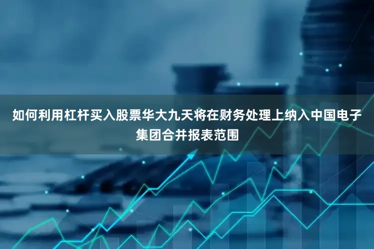 如何利用杠杆买入股票华大九天将在财务处理上纳入中国电子集团合并报表范围