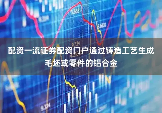 配资一流证券配资门户通过铸造工艺生成毛坯或零件的铝合金