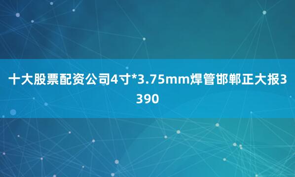 十大股票配资公司4寸*3.75mm焊管邯郸正大报3390