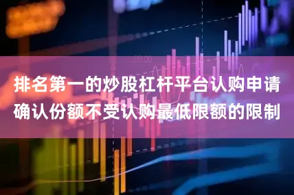 排名第一的炒股杠杆平台认购申请确认份额不受认购最低限额的限制