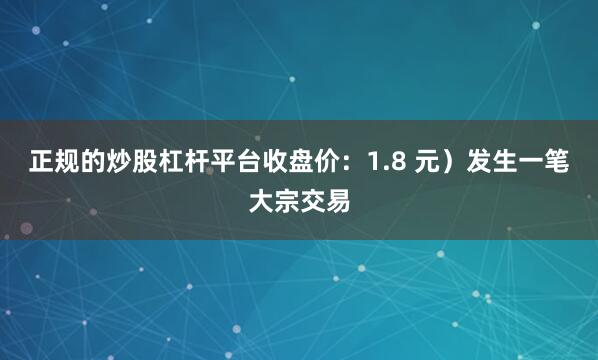 正规的炒股杠杆平台收盘价：1.8 元）发生一笔大宗交易
