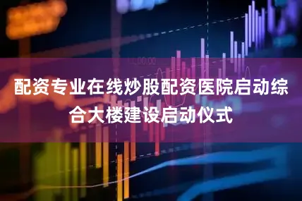 配资专业在线炒股配资医院启动综合大楼建设启动仪式