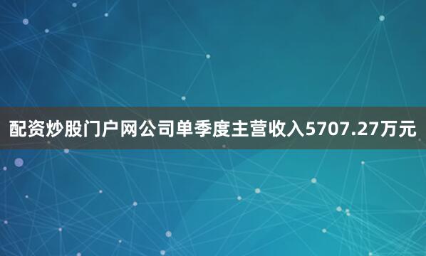 配资炒股门户网公司单季度主营收入5707.27万元