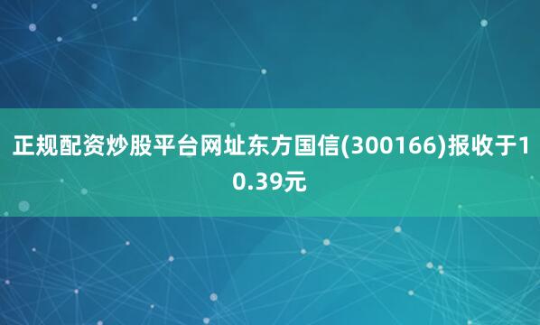 正规配资炒股平台网址东方国信(300166)报收于10.39元
