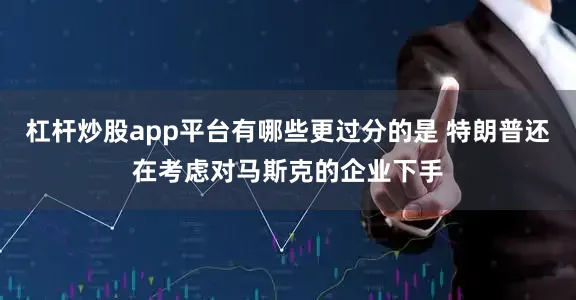 杠杆炒股app平台有哪些更过分的是 特朗普还在考虑对马斯克的企业下手