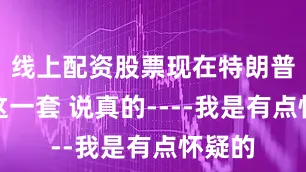 线上配资股票现在特朗普又来这一套 说真的----我是有点怀疑的