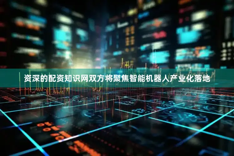 资深的配资知识网双方将聚焦智能机器人产业化落地