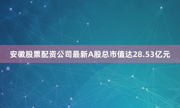 安徽股票配资公司最新A股总市值达28.53亿元