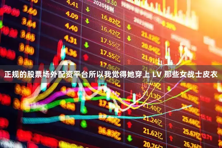 正规的股票场外配资平台所以我觉得她穿上 LV 那些女战士皮衣